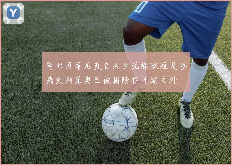阿尔贝蒂尼直言米兰无缘欧冠是惨痛失利莱奥已被排除在计划之外
