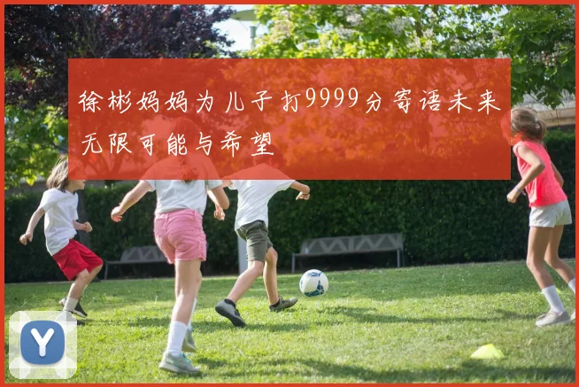 徐彬妈妈为儿子打9999分寄语未来无限可能与希望