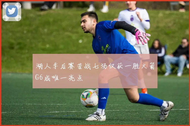 湖人季后赛苦战七场仅获一胜火箭G6成唯一亮点