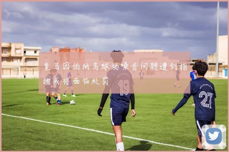 皇马因伯纳乌球场噪音问题遭到指控或将面临处罚