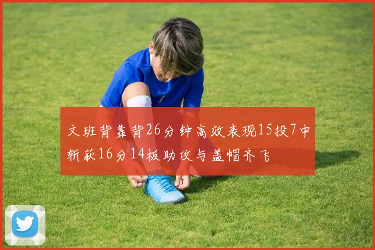 文班背靠背26分钟高效表现15投7中斩获16分14板助攻与盖帽齐飞