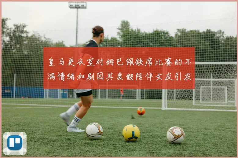 皇马更衣室对姆巴佩缺席比赛的不满情绪加剧因其度假陪伴女友引发争议