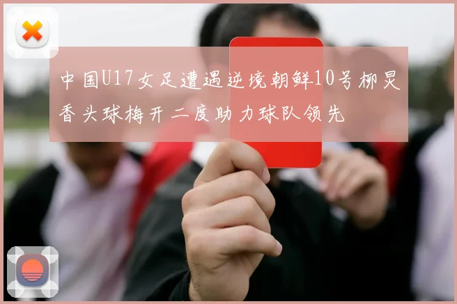中国U17女足遭遇逆境朝鲜10号柳炅香头球梅开二度助力球队领先