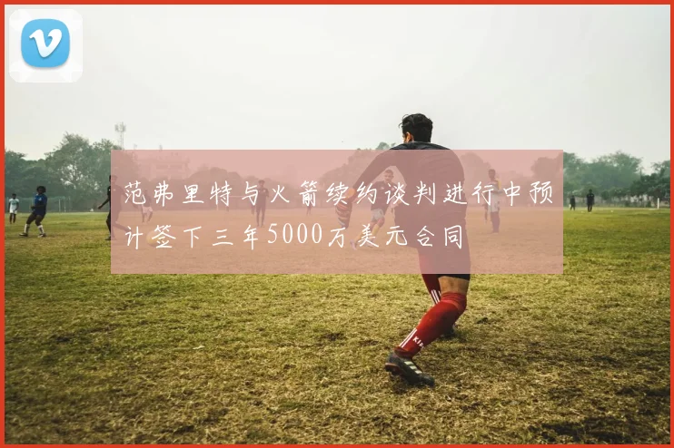 范弗里特与火箭续约谈判进行中预计签下三年5000万美元合同
