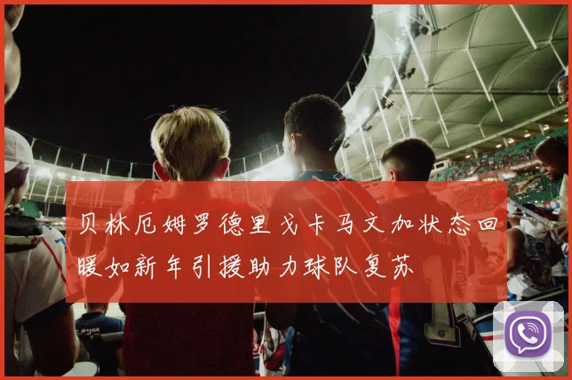 贝林厄姆罗德里戈卡马文加状态回暖如新年引援助力球队复苏