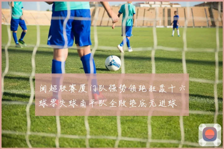 闽超联赛厦门队强势领跑狂轰十六球零失球南平队全败垫底无进球