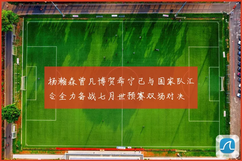 杨瀚森曾凡博贺希宁已与国家队汇合全力备战七月世预赛双场对决